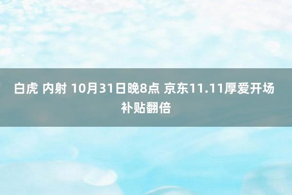 白虎 内射 10月31日晚8点 京东11.11厚爱开场 补贴翻倍