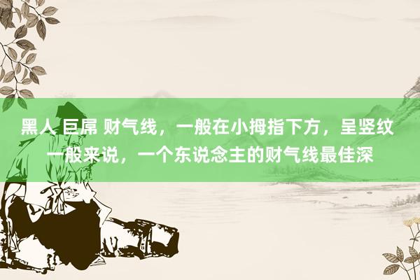 黑人 巨屌 财气线，一般在小拇指下方，呈竖纹 一般来说，一个东说念主的财气线最佳深