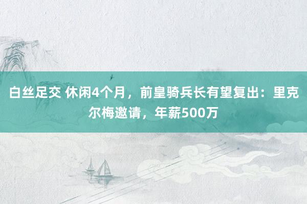 白丝足交 休闲4个月，前皇骑兵长有望复出：里克尔梅邀请，年薪500万