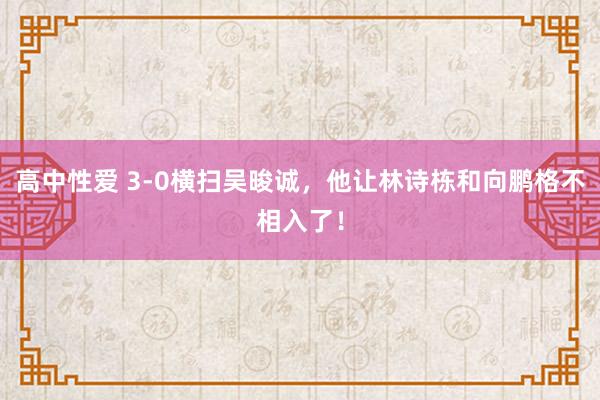 高中性爱 3-0横扫吴晙诚，他让林诗栋和向鹏格不相入了！