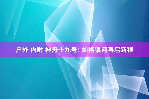 户外 内射 神舟十九号: 灿艳银河再启新程