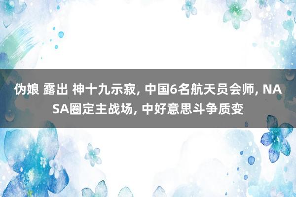 伪娘 露出 神十九示寂， 中国6名航天员会师， NASA圈定主战场， 中好意思斗争质变