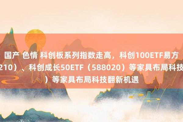 国产 色情 科创板系列指数走高，科创100ETF易方达（588210）、科创成长50ETF（588020）等家具布局科技翻新机遇