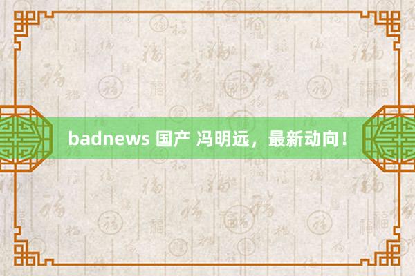 badnews 国产 冯明远，最新动向！