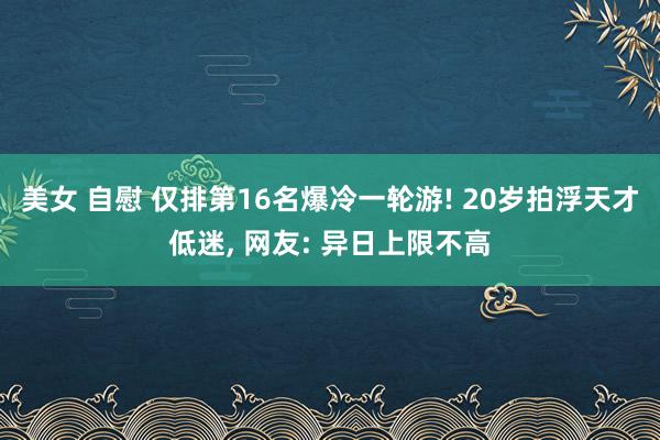 美女 自慰 仅排第16名爆冷一轮游! 20岁拍浮天才低迷， 网友: 异日上限不高