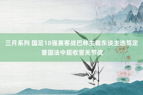 三月系列 国足18强赛客战巴林主裁东谈主选笃定 曾国法中超收官关节战