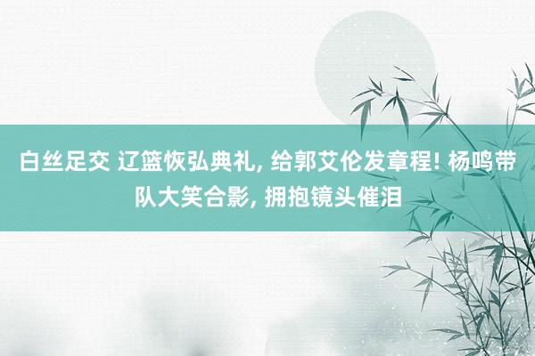 白丝足交 辽篮恢弘典礼， 给郭艾伦发章程! 杨鸣带队大笑合影， 拥抱镜头催泪