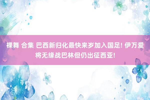 裸舞 合集 巴西新归化最快来岁加入国足! 伊万爱将无缘战巴林但仍出征西亚!