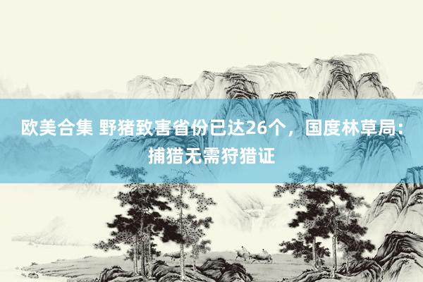 欧美合集 野猪致害省份已达26个，国度林草局：捕猎无需狩猎证