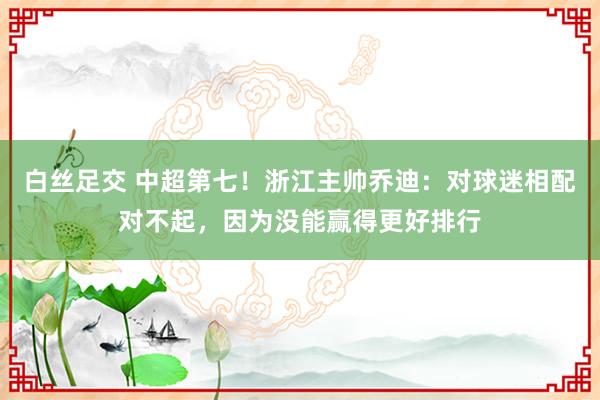 白丝足交 中超第七！浙江主帅乔迪：对球迷相配对不起，因为没能赢得更好排行