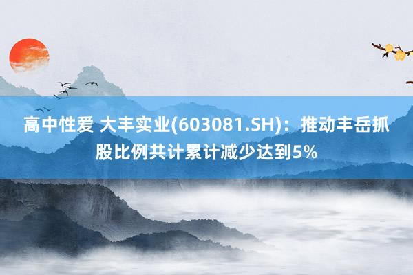 高中性爱 大丰实业(603081.SH)：推动丰岳抓股比例共计累计减少达到5%