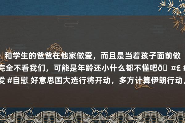 和学生的爸爸在他家做爱，而且是当着孩子面前做爱，太刺激了，孩子完全不看我们，可能是年龄还小什么都不懂吧🤣 #同城 #文爱 #自慰 好意思国大选行将开动，多方计算伊朗行动，好意思B-52而已轰炸机飞抵中东