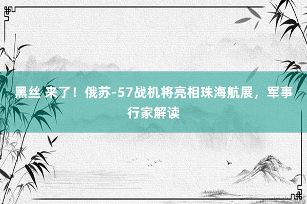 黑丝 来了！俄苏-57战机将亮相珠海航展，军事行家解读