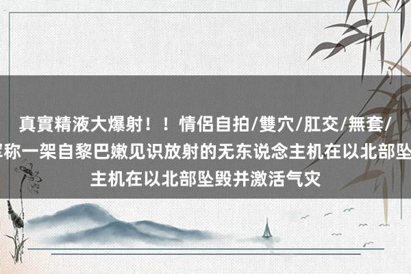 真實精液大爆射！！情侶自拍/雙穴/肛交/無套/大量噴精 以军称一架自黎巴嫩见识放射的无东说念主机在以北部坠毁并激活气灾