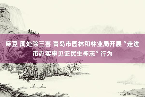 麻豆 周处除三害 青岛市园林和林业局开展“走进市办实事见证民生神志”行为