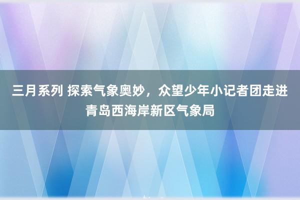 三月系列 探索气象奥妙，众望少年小记者团走进青岛西海岸新区气象局