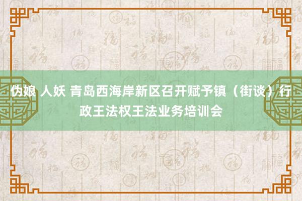 伪娘 人妖 青岛西海岸新区召开赋予镇（街谈）行政王法权王法业务培训会