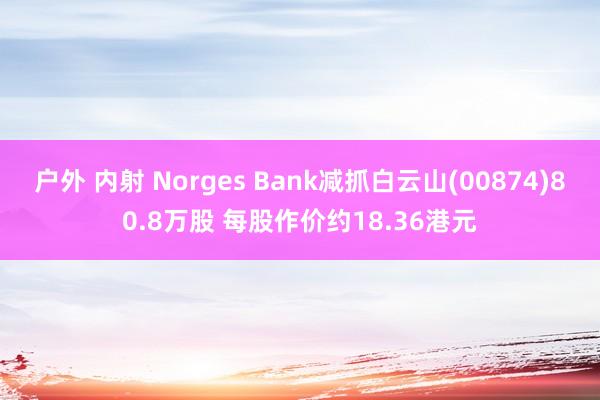 户外 内射 Norges Bank减抓白云山(00874)80.8万股 每股作价约18.36港元