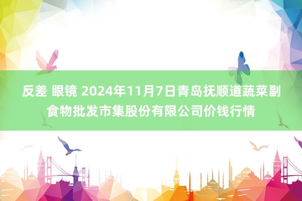 反差 眼镜 2024年11月7日青岛抚顺道蔬菜副食物批发市集股份有限公司价钱行情