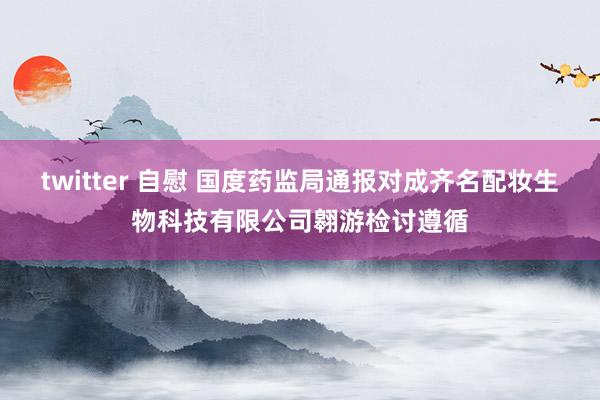 twitter 自慰 国度药监局通报对成齐名配妆生物科技有限公司翱游检讨遵循