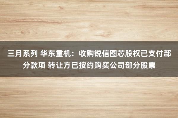 三月系列 华东重机：收购锐信图芯股权已支付部分款项 转让方已按约购买公司部分股票