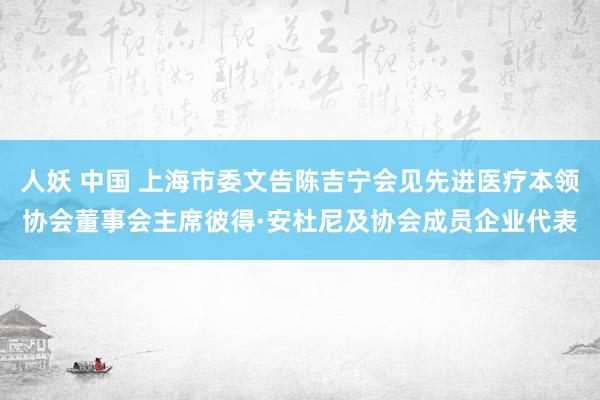 人妖 中国 上海市委文告陈吉宁会见先进医疗本领协会董事会主席彼得·安杜尼及协会成员企业代表