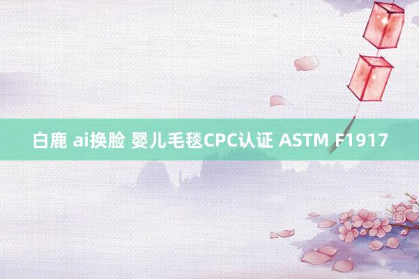 白鹿 ai换脸 婴儿毛毯CPC认证 ASTM F1917