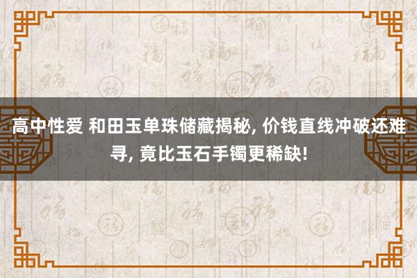 高中性爱 和田玉单珠储藏揭秘， 价钱直线冲破还难寻， 竟比玉石手镯更稀缺!