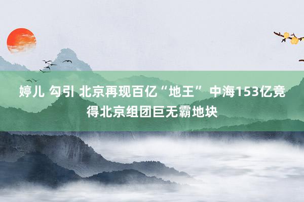 婷儿 勾引 北京再现百亿“地王” 中海153亿竞得北京组团巨无霸地块