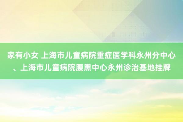 家有小女 上海市儿童病院重症医学科永州分中心、上海市儿童病院腹黑中心永州诊治基地挂牌