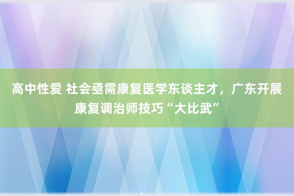 高中性爱 社会亟需康复医学东谈主才，广东开展康复调治师技巧“大比武”