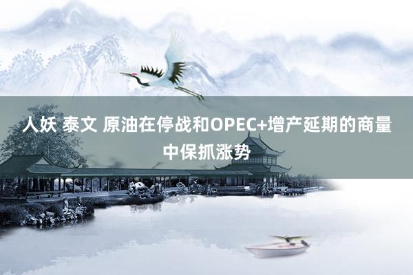 人妖 泰文 原油在停战和OPEC+增产延期的商量中保抓涨势