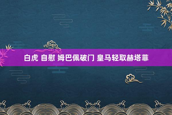 白虎 自慰 姆巴佩破门 皇马轻取赫塔菲