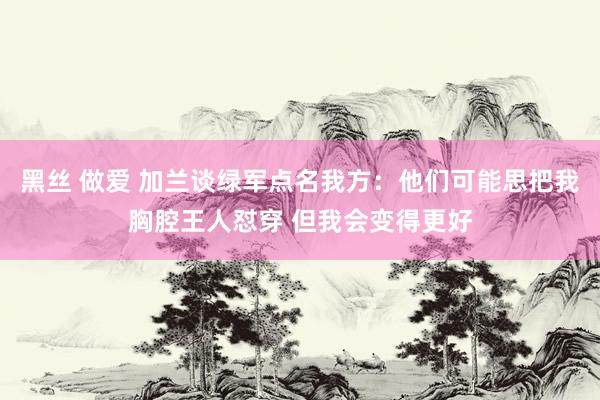 黑丝 做爱 加兰谈绿军点名我方：他们可能思把我胸腔王人怼穿 但我会变得更好