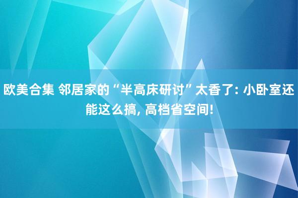 欧美合集 邻居家的“半高床研讨”太香了: 小卧室还能这么搞， 高档省空间!