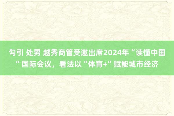 勾引 处男 越秀商管受邀出席2024年“读懂中国”国际会议，看法以“体育+”赋能城市经济