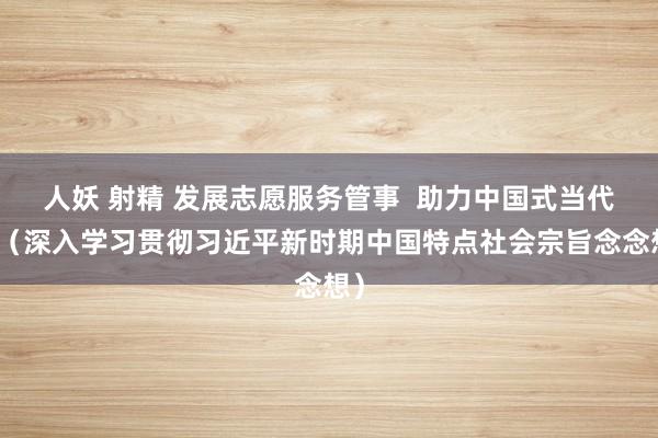 人妖 射精 发展志愿服务管事  助力中国式当代化（深入学习贯彻习近平新时期中国特点社会宗旨念念想）