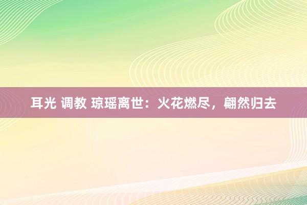 耳光 调教 琼瑶离世：火花燃尽，翩然归去