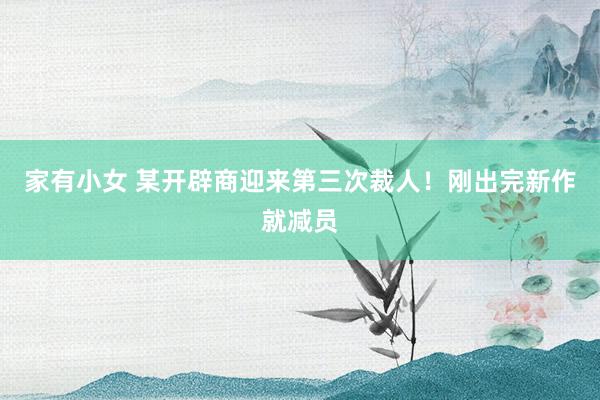 家有小女 某开辟商迎来第三次裁人！刚出完新作就减员