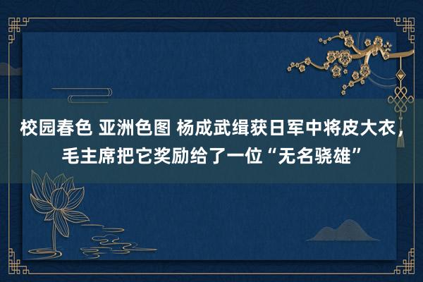 校园春色 亚洲色图 杨成武缉获日军中将皮大衣，毛主席把它奖励给了一位“无名骁雄”