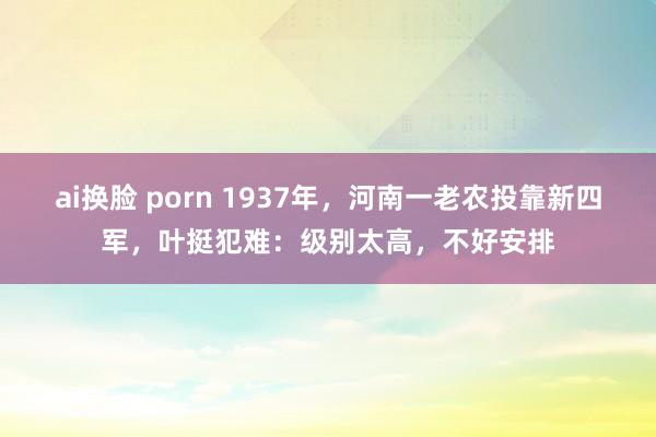 ai换脸 porn 1937年，河南一老农投靠新四军，叶挺犯难：级别太高，不好安排