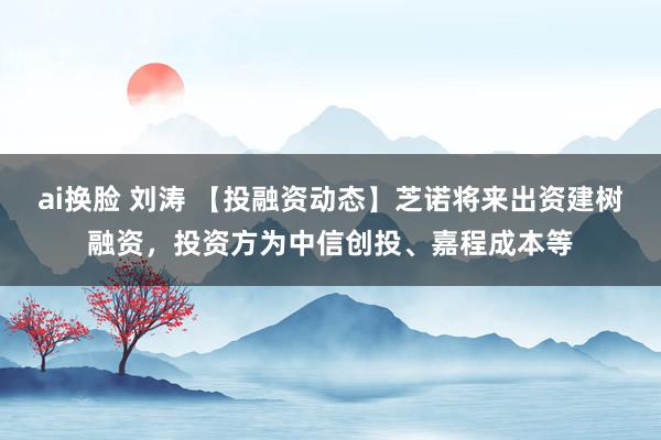 ai换脸 刘涛 【投融资动态】芝诺将来出资建树融资，投资方为中信创投、嘉程成本等