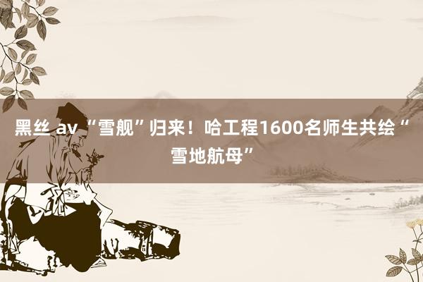 黑丝 av “雪舰”归来！哈工程1600名师生共绘“雪地航母”