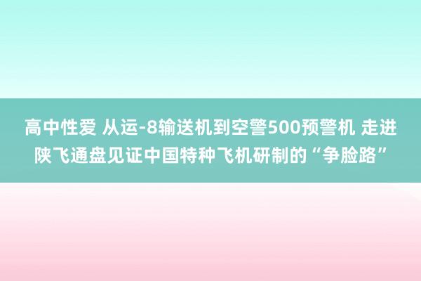 高中性爱 从运-8输送机到空警500预警机 走进陕飞通盘见证中国特种飞机研制的“争脸路”