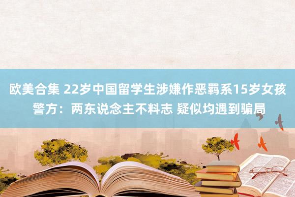 欧美合集 22岁中国留学生涉嫌作恶羁系15岁女孩 警方：两东说念主不料志 疑似均遇到骗局