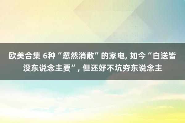 欧美合集 6种“忽然消散”的家电， 如今“白送皆没东说念主要”， 但还好不坑穷东说念主