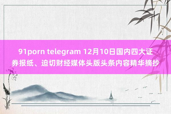 91porn telegram 12月10日国内四大证券报纸、迫切财经媒体头版头条内容精华摘抄