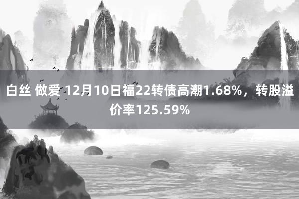 白丝 做爱 12月10日福22转债高潮1.68%，转股溢价率125.59%