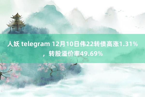 人妖 telegram 12月10日伟22转债高涨1.31%，转股溢价率49.69%