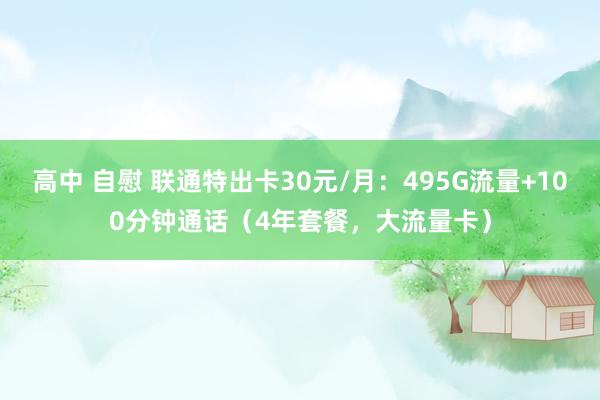 高中 自慰 联通特出卡30元/月：495G流量+100分钟通话（4年套餐，大流量卡）